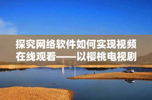 探究网络软件如何实现视频在线观看——以樱桃电视剧、西瓜视频为例