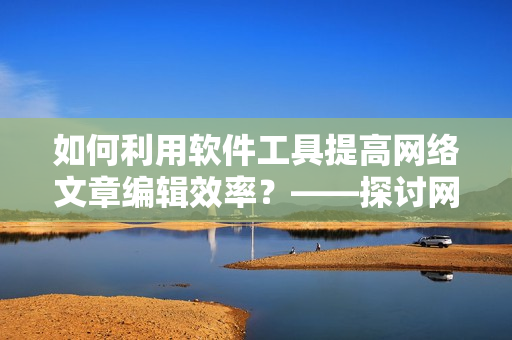 如何利用软件工具提高网络文章编辑效率？——探讨网络软件编辑技巧