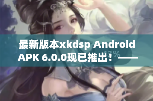 最新版本xkdsp Android APK 6.0.0现已推出！——网络软件编辑报道