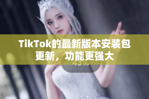 TikTok的最新版本安装包更新，功能更强大