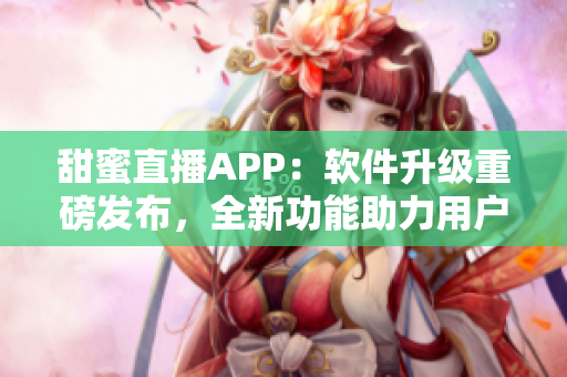 甜蜜直播APP：软件升级重磅发布，全新功能助力用户体验优化