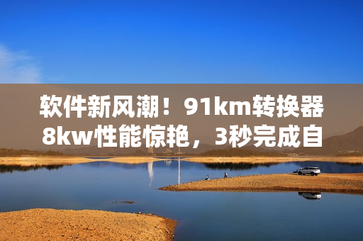 软件新风潮！91km转换器8kw性能惊艳，3秒完成自动跳转