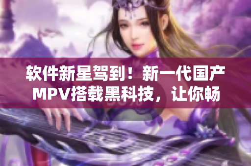 软件新星驾到！新一代国产MPV搭载黑科技，让你畅享智能出行