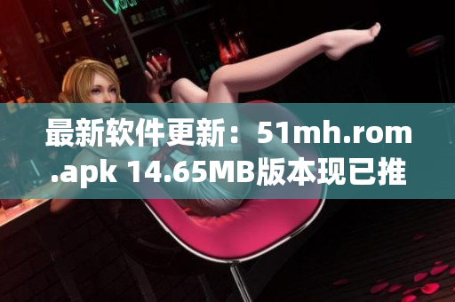 最新软件更新：51mh.rom.apk 14.65MB版本现已推出