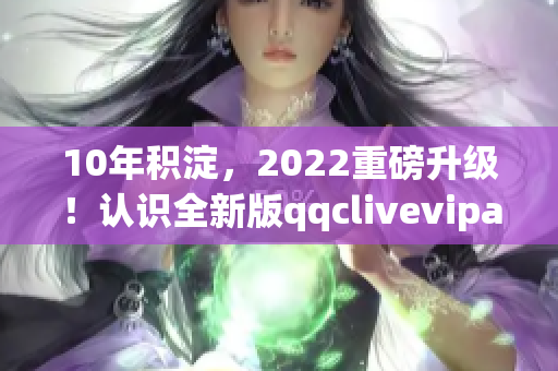 10年积淀，2022重磅升级！认识全新版qqclivevipapp