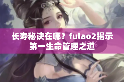 长寿秘诀在哪？fulao2揭示第一生命管理之道