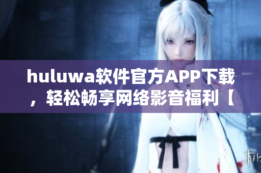 huluwa软件官方APP下载，轻松畅享网络影音福利【更新最快】