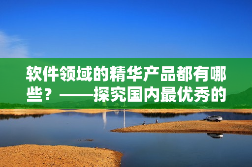 软件领域的精华产品都有哪些？——探究国内最优秀的软件产品