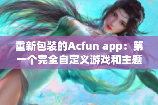 重新包装的Acfun app：第一个完全自定义游戏和主题的视频社区