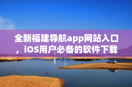 全新福建导航app网站入口，iOS用户必备的软件下载平台