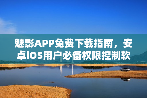 魅影APP免费下载指南，安卓iOS用户必备权限控制软件