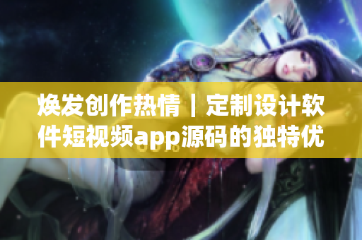 焕发创作热情｜定制设计软件短视频app源码的独特优势