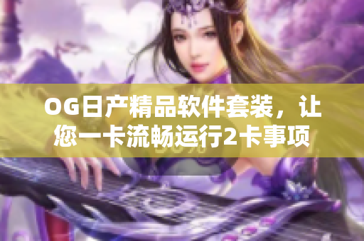 OG日产精品软件套装，让您一卡流畅运行2卡事项