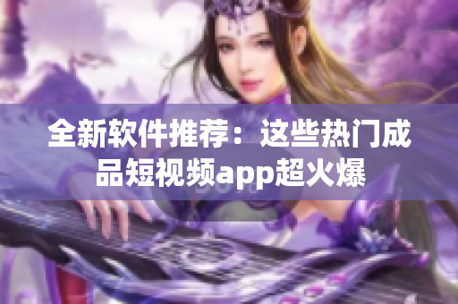 全新软件推荐：这些热门成品短视频app超火爆