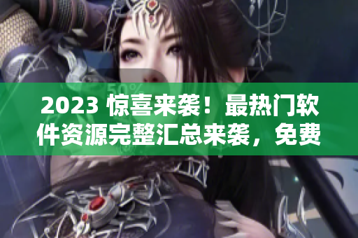 2023 惊喜来袭！最热门软件资源完整汇总来袭，免费获取，等你来领！