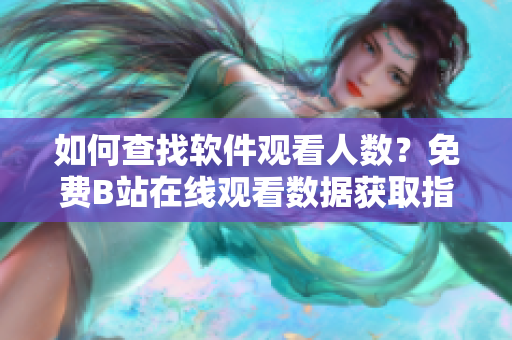 如何查找软件观看人数？免费B站在线观看数据获取指南