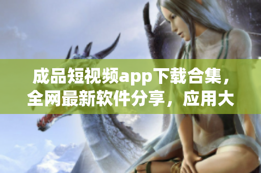 成品短视频app下载合集，全网最新软件分享，应用大全一网打尽