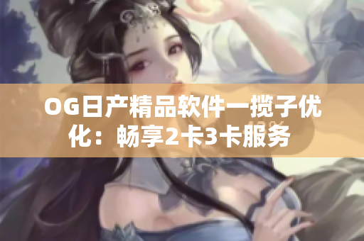 OG日产精品软件一揽子优化：畅享2卡3卡服务 