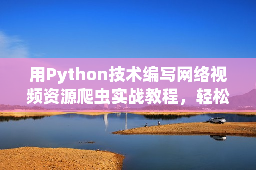 用Python技术编写网络视频资源爬虫实战教程，轻松学习爬虫技能