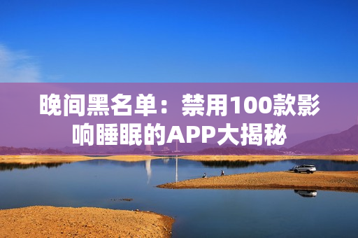 晚间黑名单：禁用100款影响睡眠的APP大揭秘