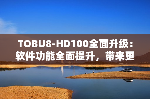 TOBU8-HD100全面升级：软件功能全面提升，带来更顺畅的体验