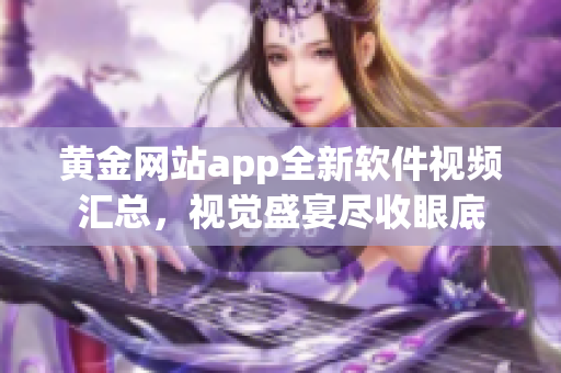 黄金网站app全新软件视频汇总，视觉盛宴尽收眼底