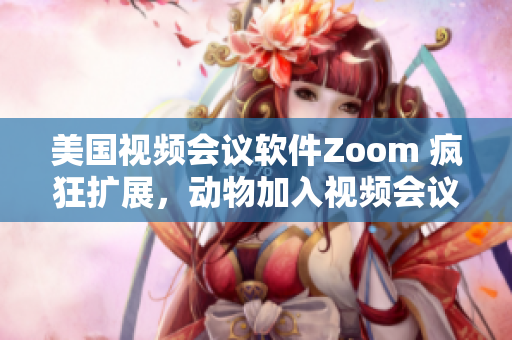 美国视频会议软件Zoom 疯狂扩展，动物加入视频会议新风潮