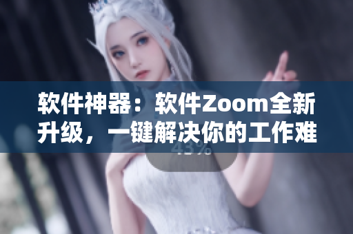 软件神器：软件Zoom全新升级，一键解决你的工作难题