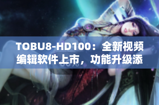 TOBU8-HD100：全新视频编辑软件上市，功能升级添动感