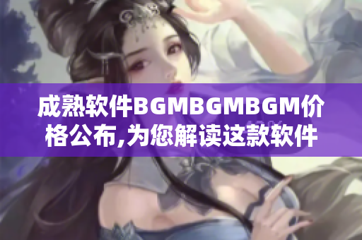 成熟软件BGMBGMBGM价格公布,为您解读这款软件的价格结构