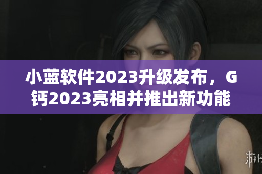 小蓝软件2023升级发布，G钙2023亮相并推出新功能