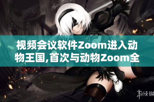 视频会议软件Zoom进入动物王国,首次与动物Zoom全面展开合作