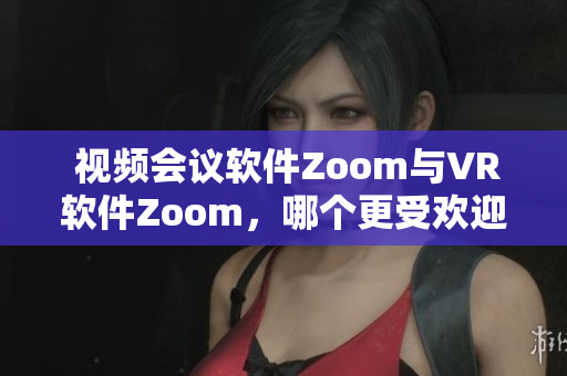  视频会议软件Zoom与VR软件Zoom，哪个更受欢迎？