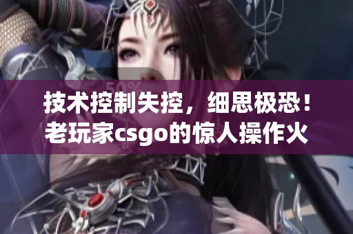 技术控制失控，细思极恐！老玩家csgo的惊人操作火力！