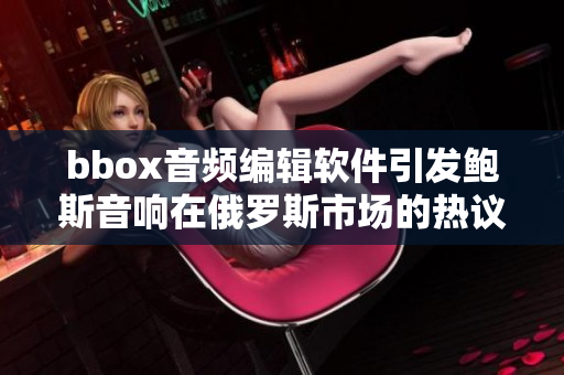 bbox音频编辑软件引发鲍斯音响在俄罗斯市场的热议