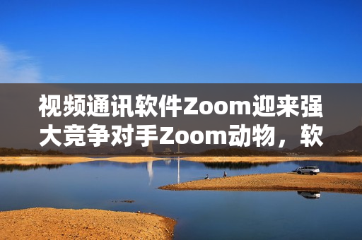 视频通讯软件Zoom迎来强大竞争对手Zoom动物，软件行业再掀浪潮