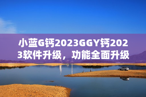 小蓝G钙2023GGY钙2023软件升级，功能全面升级，提升用户体验