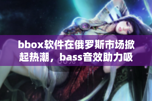 bbox软件在俄罗斯市场掀起热潮，bass音效助力吸引用户眼球