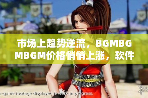 市场上趋势逆流，BGMBGMBGM价格悄悄上涨，软件行业持续受到影响