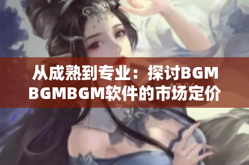 从成熟到专业：探讨BGMBGMBGM软件的市场定价及行业趋势