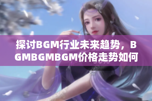 探讨BGM行业未来趋势，BGMBGMBGM价格走势如何影响软件开发市场