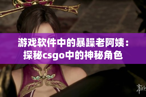 游戏软件中的暴躁老阿姨：探秘csgo中的神秘角色