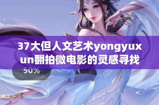 37大但人文艺术yongyuxun翻拍微电影的灵感寻找