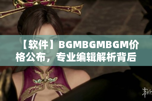 【软件】BGMBGMBGM价格公布，专业编辑解析背后的行业趋势