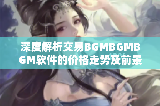 深度解析交易BGMBGMBGM软件的价格走势及前景展望