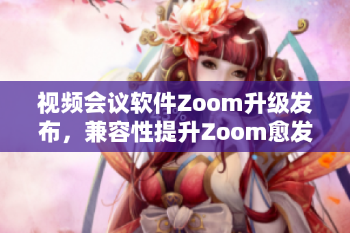 视频会议软件Zoom升级发布，兼容性提升Zoom愈发得心应手