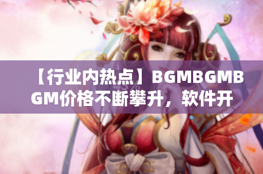 【行业内热点】BGMBGMBGM价格不断攀升，软件开发商抢购受限！