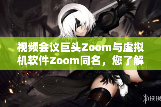 视频会议巨头Zoom与虚拟机软件Zoom同名，您了解吗？