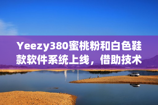 Yeezy380蜜桃粉和白色鞋款软件系统上线，借助技术打造潮流趋势