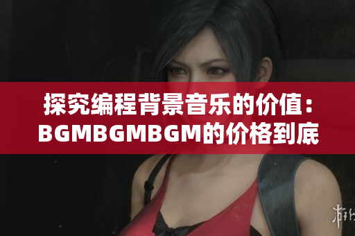 探究编程背景音乐的价值：BGMBGMBGM的价格到底值不值得投资？